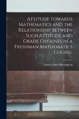 Attitude Towards Mathematics and the Relationship Between Such Attitude and Grade Obtaines in a Freshman Mathematics Course. - Lester Garth Harrington