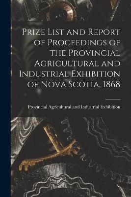 Prize List and Report of Proceedings of the Provincial Agricultural and Industrial Exhibition of Nova Scotia, 1868 [microform] - 