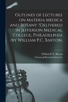 Outlines of Lectures on Materia Medica and Botany ?delivered in Jefferson Medical College, Philadelphia /by William P.C. Barton. - 