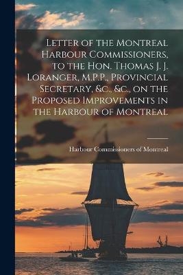 Letter of the Montreal Harbour Commissioners, to the Hon. Thomas J. J. Loranger, M.P.P., Provincial Secretary, &c., &c., on the Proposed Improvements in the Harbour of Montreal [microform] - 