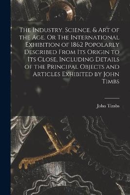 The Industry, Science, & Art of the Age, Or The International Exhibition of 1862 Popolarly Described From Its Origin to Its Close, Including Details of the Principal Objects and Articles Exhibited by John Timbs - 