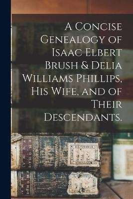 A Concise Genealogy of Isaac Elbert Brush & Delia Williams Phillips, His Wife, and of Their Descendants. -  Anonymous