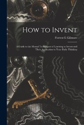 How to Invent; a Guide to the Mental Techniques of Learning to Invent and Their Application to Your Daily Thinking - Forrest E Gilmore