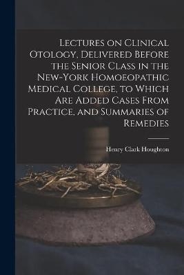 Lectures on Clinical Otology, Delivered Before the Senior Class in the New-York Homoeopathic Medical College, to Which Are Added Cases From Practice, and Summaries of Remedies - Henry Clark 1837-1901 Houghton