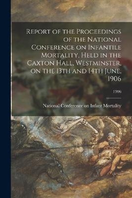 Report of the Proceedings of the National Conference on Infantile Mortality, Held in the Caxton Hall, Westminster, on the 13th and 14th June, 1906; 1906 - 