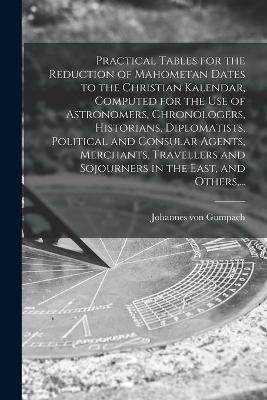 Practical Tables for the Reduction of Mahometan Dates to the Christian Kalendar, Computed for the Use of Astronomers, Chronologers, Historians, Diplomatists, Political and Consular Agents, Merchants, Travellers and Sojourners in the East, and Others, ... - Johannes Von Gumpach