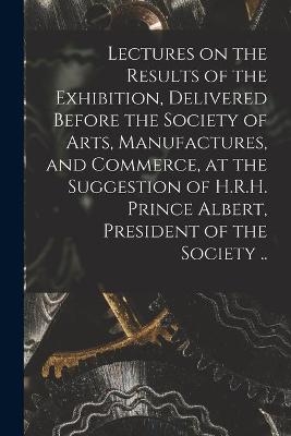 Lectures on the Results of the Exhibition, Delivered Before the Society of Arts, Manufactures, and Commerce, at the Suggestion of H.R.H. Prince Albert, President of the Society .. -  Anonymous