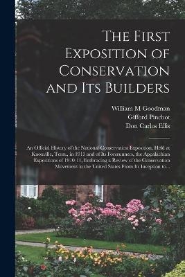 The First Exposition of Conservation and Its Builders; an Official History of the National Conservation Exposition, Held at Knoxville, Tenn., in 1913 and of Its Forerunners, the Appalachian Expositions of 1910-11, Embracing a Review of the Conservation... - William M Goodman, Gifford 1865-1946 Pinchot, Don Carlos Ellis