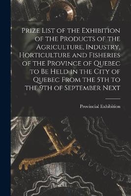 Prize List of the Exhibition of the Products of the Agriculture, Industry, Horticulture and Fisheries of the Province of Quebec to Be Held in the City of Quebec From the 5th to the 9th of September Next [microform] - 