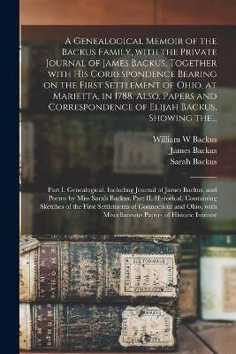 A Genealogical Memoir of the Backus Family, With the Private Journal of James Backus, Together With His Correspondence Bearing on the First Settlement of Ohio, at Marietta, in 1788. Also, Papers and Correspondence of Elijah Backus, Showing The... - William W Backus, Sarah 1798-1843 Backus