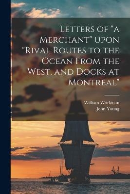 Letters of "a Merchant" Upon "Rival Routes to the Ocean From the West, and Docks at Montreal" [microform] - William Workman