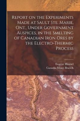 Report on the Experiments Made at Sault Ste. Marie, Ont., Under Government Auspices, in the Smelting of Canadian Iron Ores by the Electro-thermic Process [microform] - Eugene 1841-1927 Haanel