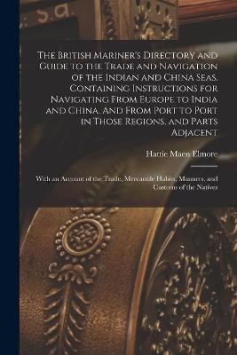 The British Mariner's Directory and Guide to the Trade and Navigation of the Indian and China Seas. Containing Instructions for Navigating From Europe to India and China. And From Port to Port in Those Regions, and Parts Adjacent - Hattie Maen Elmore