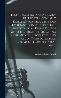 J.M. Nickell's Botanical Ready Reference ?especially Designed for Druggists and Physicians, Containing All of the Botanical Drugs Known up to the Present Time, Giving Their Medical Properties, and All of Their Botanical, Common, Pharmacopoeal And... - James Madison Nickell