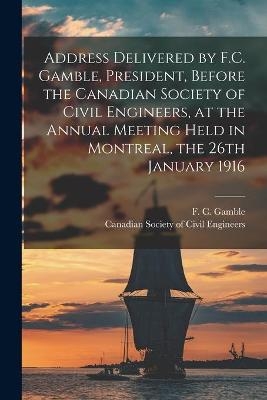 Address Delivered by F.C. Gamble, President, Before the Canadian Society of Civil Engineers, at the Annual Meeting Held in Montreal, the 26th January 1916 [microform] - 