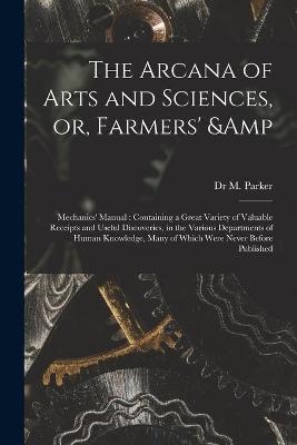 The Arcana of Arts and Sciences, or, Farmers' & Mechanics' Manual - Dr M Parker