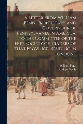 A Letter From William Penn, Proprietary and Governour of Pennsylvania in America, to the Committee of the Free Society of Traders of That Province, Residing in London .. - William 1644-1718 Penn