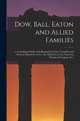 Dow, Ball, Eaton and Allied Families; a Genealogical Study With Biographical Notes, Compiled and Privately Printed for Grace Ann (Ball) Dow by the American Historical Company, Inc. -  Anonymous