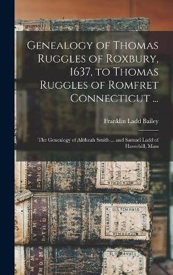 Genealogy of Thomas Ruggles of Roxbury, 1637, to Thomas Ruggles of Romfret Connecticut ...; The Genealogy of Alitheah Smith ... and Samuel Ladd of Haverhill, Mass - Franklin Ladd Bailey