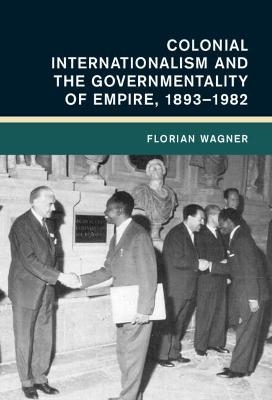 Colonial Internationalism and the Governmentality of Empire, 1893–1982 - Florian Wagner