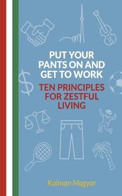 Put Your Pants On and Get to Work - Ten Principles for Zestful Living - Kalman Magyar