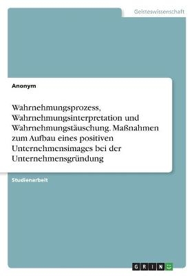 Wahrnehmungsprozess, Wahrnehmungsinterpretation und WahrnehmungstÃ¤uschung. MaÃnahmen zum Aufbau eines positiven Unternehmensimages bei der UnternehmensgrÃ¼ndung -  Anonymous