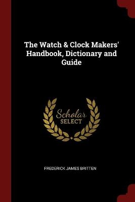 The Watch & Clock Makers' Handbook, Dictionary and Guide - Frederick James Britten