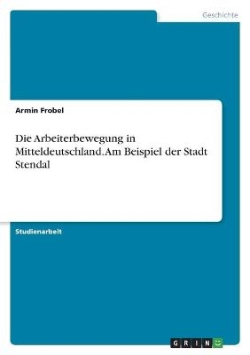 Die Arbeiterbewegung in Mitteldeutschland. Am Beispiel der Stadt Stendal - Armin Frobel