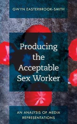 Producing the Acceptable Sex Worker - Gwyn Easterbrook-Smith