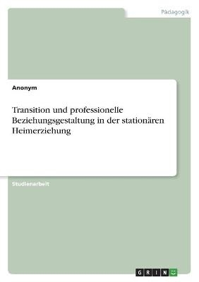 Transition und professionelle Beziehungsgestaltung in der stationÃ¤ren Heimerziehung -  Anonym