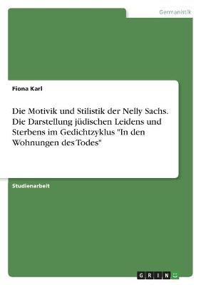 Die Motivik und Stilistik der Nelly Sachs. Die Darstellung jÃ¼dischen Leidens und Sterbens im Gedichtzyklus "In den Wohnungen des Todes" - Fiona Karl