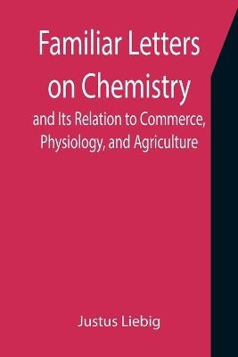 Familiar Letters on Chemistry, and Its Relation to Commerce, Physiology, and Agriculture - Justus Liebig