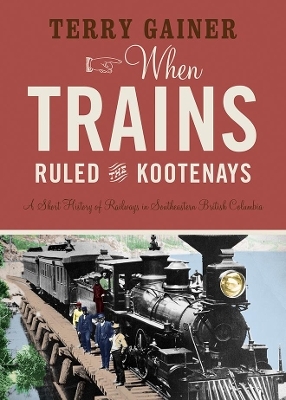 When Trains Ruled the Kootenays - Terry Gainer