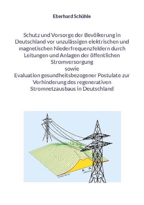 Schutz und Vorsorge der Bevölkerung in Deutschland vor unzulässigen elektrischen und magnetischen Niederfrequenzfeldern durch Leitungen und Anlagen der öffentlichen Stromversorgung sowie Evaluation gesundheitsbezogener Postulate zur Verhinderung des regenerativen Stromnetzausbaus in Deutschland - Eberhard Schühle