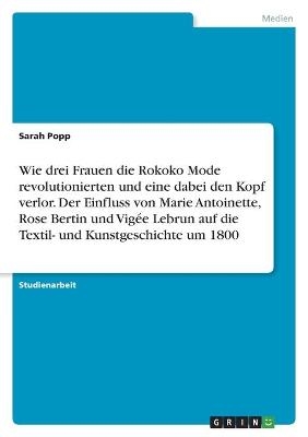 Wie drei Frauen die Rokoko Mode revolutionierten und eine dabei den Kopf verlor. Der Einfluss von Marie Antoinette, Rose Bertin und VigÃ©e Lebrun auf die Textil- und Kunstgeschichte um 1800 - Sarah Popp