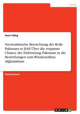 Neorealistische Betrachtung der Rolle Pakistans in ISAF. Ãber die verpasste Chance der Einbindung Pakistans in die Bestrebungen zum Wiederaufbau Afghanistans - Henri Uhlig