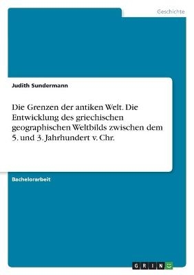 Die Grenzen der antiken Welt. Die Entwicklung des griechischen geographischen Weltbilds zwischen dem 5. und 3. Jahrhundert v. Chr - Judith Sundermann