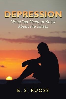 Depression - What You Need to Know About the Illness - B S Ruoss