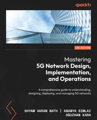 Mastering 5G Network Design, Implementation, and Operations - Shyam Varan Nath, Ananya Simlai, Oğuzhan Kara