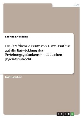 Die Straftheorie Franz von Liszts. Einfluss auf die Entwicklung des Erziehungsgedankens im deutschen Jugendstrafrecht - Sabrina Erlenkamp