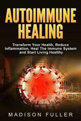 Autoimmune Healing, Transform Your Health, Reduce Inflammation, Heal The Immune System and Start Living Healthy - Madison Fuller