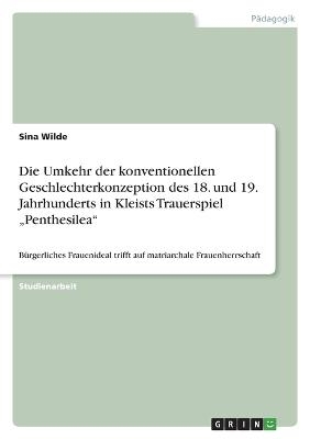 Die Umkehr der konventionellen Geschlechterkonzeption des 18. und 19. Jahrhunderts in Kleists Trauerspiel Â¿PenthesileaÂ¿ - Sina Wilde