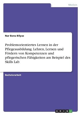 Problemorientiertes Lernen in der Pflegeausbildung. Lehren, Lernen und FÃ¶rdern von Kompetenzen und pflegerischen FÃ¤higkeiten am Beispiel des Skills Lab - Nur Banu Bilyaz