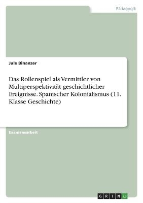 Das Rollenspiel als Vermittler von MultiperspektivitÃ¤t geschichtlicher Ereignisse. Spanischer Kolonialismus (11. Klasse Geschichte) - Jule Binanzer