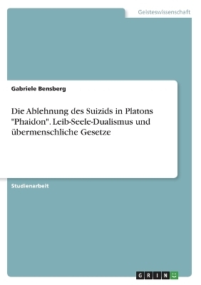 Die Ablehnung des Suizids in Platons "Phaidon". Leib-Seele-Dualismus und Ã¼bermenschliche Gesetze - Gabriele Bensberg