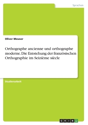 Orthographe ancienne und orthographe moderne. Die Entstehung der franzÃ¶sischen Orthographie im SeiziÃ¨me siÃ¨cle - Oliver Meuser