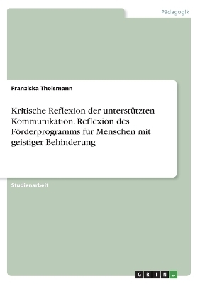 Kritische Reflexion der unterstÃ¼tzten Kommunikation. Reflexion des FÃ¶rderprogramms fÃ¼r Menschen mit geistiger Behinderung - Franziska Theismann