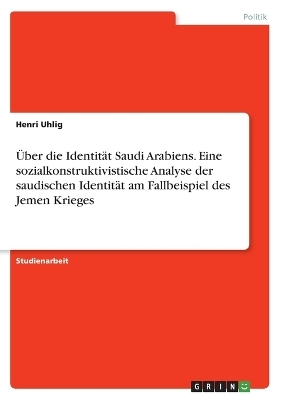 Ãber die IdentitÃ¤t Saudi Arabiens. Eine sozialkonstruktivistische Analyse der saudischen IdentitÃ¤t am Fallbeispiel des Jemen Krieges - Henri Uhlig