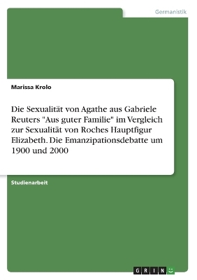 Die SexualitÃ¤t von Agathe aus Gabriele Reuters "Aus guter Familie" im Vergleich zur SexualitÃ¤t von Roches Hauptfigur Elizabeth. Die Emanzipationsdebatte um 1900 und 2000 - Marissa Krolo