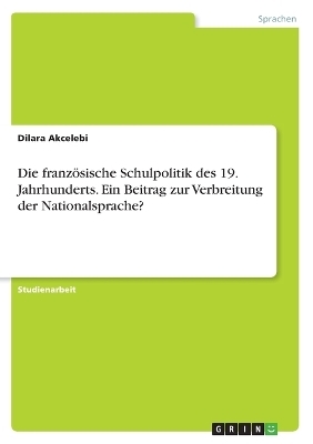 Die franzÃ¶sische Schulpolitik des 19. Jahrhunderts. Ein Beitrag zur Verbreitung der Nationalsprache? - Dilara Akcelebi